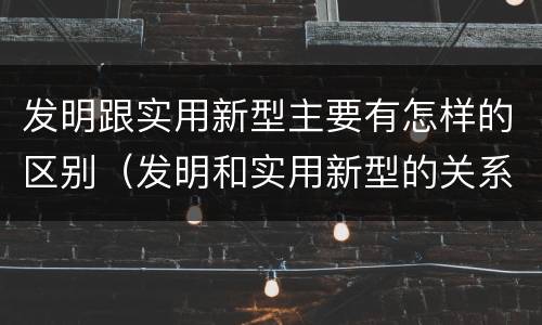 发明跟实用新型主要有怎样的区别（发明和实用新型的关系）