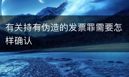 有关持有伪造的发票罪需要怎样确认