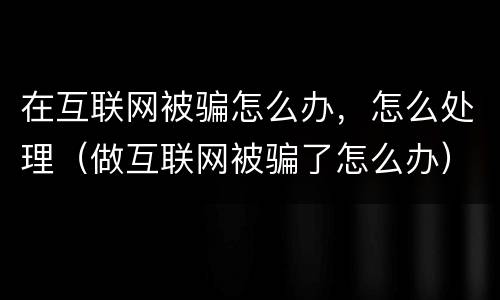在互联网被骗怎么办，怎么处理（做互联网被骗了怎么办）