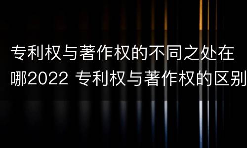 专利权与著作权的不同之处在哪2022 专利权与著作权的区别