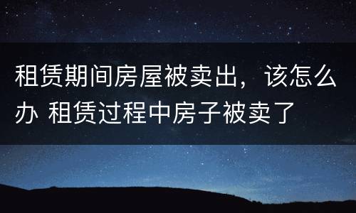 租赁期间房屋被卖出，该怎么办 租赁过程中房子被卖了