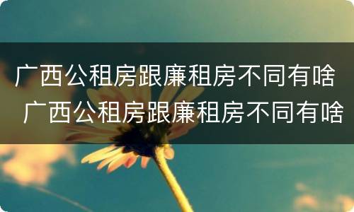 广西公租房跟廉租房不同有啥 广西公租房跟廉租房不同有啥影响