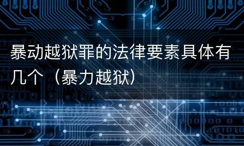 暴动越狱罪的法律要素具体有几个（暴力越狱）