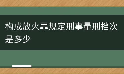 构成放火罪规定刑事量刑档次是多少