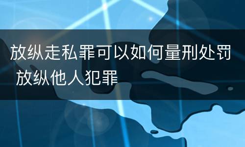 放纵走私罪可以如何量刑处罚 放纵他人犯罪