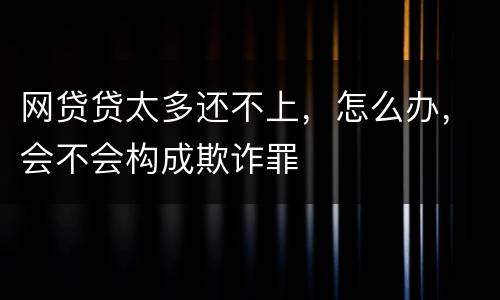 网贷贷太多还不上，怎么办，会不会构成欺诈罪