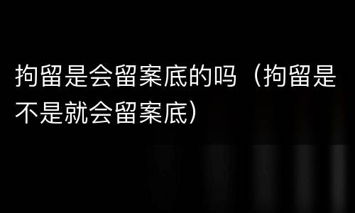 拘留是会留案底的吗（拘留是不是就会留案底）