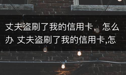 丈夫盗刷了我的信用卡，怎么办 丈夫盗刷了我的信用卡,怎么办理