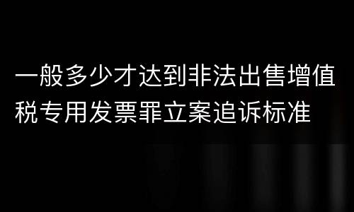 一般多少才达到非法出售增值税专用发票罪立案追诉标准