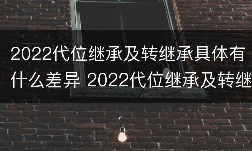 2022代位继承及转继承具体有什么差异 2022代位继承及转继承具体有什么差异吗