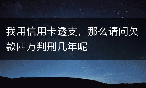 我用信用卡透支，那么请问欠款四万判刑几年呢