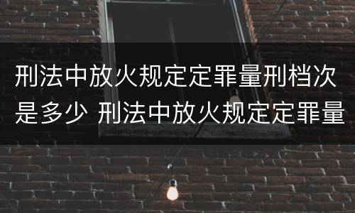 刑法中放火规定定罪量刑档次是多少 刑法中放火规定定罪量刑档次是多少钱