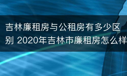 吉林廉租房与公租房有多少区别 2020年吉林市廉租房怎么样