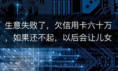 生意失败了，欠信用卡六十万，如果还不起，以后会让儿女继续还吗？孩子还很小