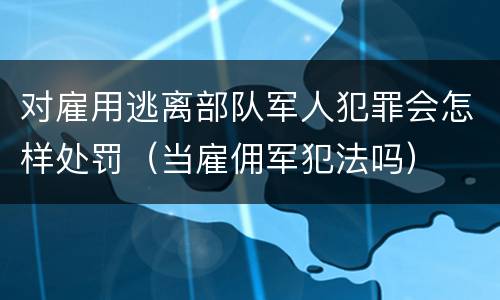 对雇用逃离部队军人犯罪会怎样处罚（当雇佣军犯法吗）