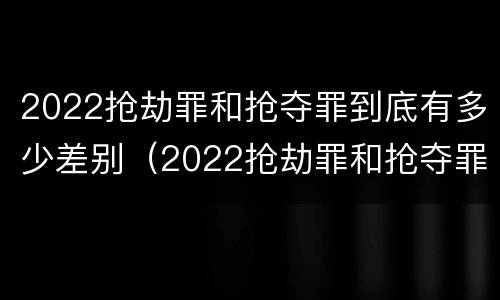 2022抢劫罪和抢夺罪到底有多少差别（2022抢劫罪和抢夺罪到底有多少差别呢）