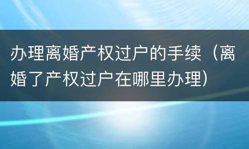 办理离婚产权过户的手续（离婚了产权过户在哪里办理）