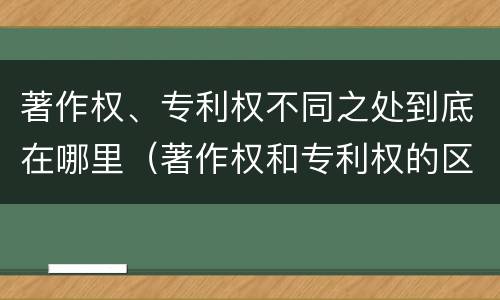 著作权、专利权不同之处到底在哪里（著作权和专利权的区别和联系）