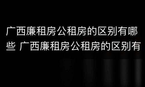 广西廉租房公租房的区别有哪些 广西廉租房公租房的区别有哪些地方