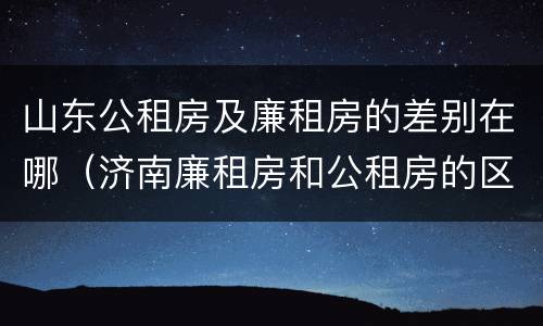 山东公租房及廉租房的差别在哪（济南廉租房和公租房的区别）