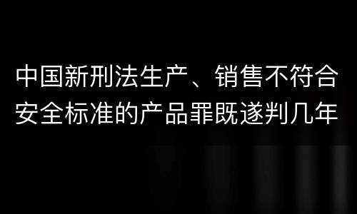 中国新刑法生产、销售不符合安全标准的产品罪既遂判几年