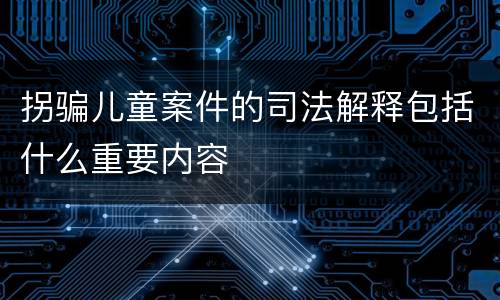 拐骗儿童案件的司法解释包括什么重要内容