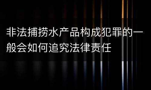 非法捕捞水产品构成犯罪的一般会如何追究法律责任