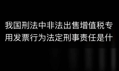 我国刑法中非法出售增值税专用发票行为法定刑事责任是什么