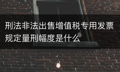 刑法非法出售增值税专用发票规定量刑幅度是什么