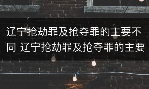 辽宁抢劫罪及抢夺罪的主要不同 辽宁抢劫罪及抢夺罪的主要不同类型