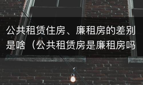 公共租赁住房、廉租房的差别是啥（公共租赁房是廉租房吗）