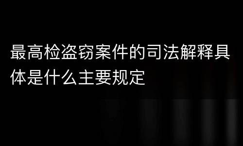 最高检盗窃案件的司法解释具体是什么主要规定