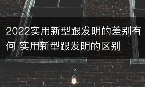 2022实用新型跟发明的差别有何 实用新型跟发明的区别