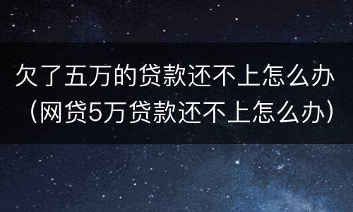 欠了五万的贷款还不上怎么办（网贷5万贷款还不上怎么办）