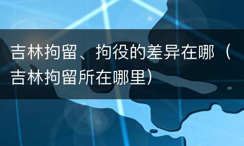 吉林拘留、拘役的差异在哪（吉林拘留所在哪里）