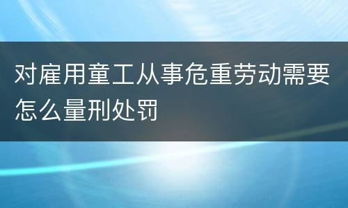 对雇用童工从事危重劳动需要怎么量刑处罚