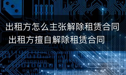 出租方怎么主张解除租赁合同 出租方擅自解除租赁合同