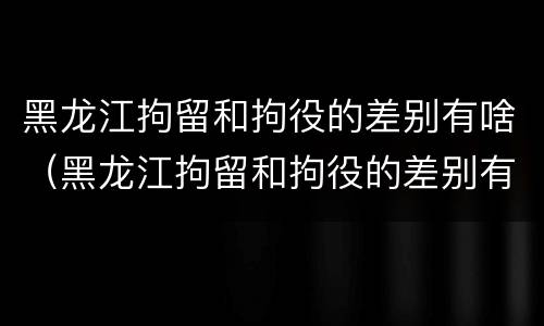 黑龙江拘留和拘役的差别有啥（黑龙江拘留和拘役的差别有啥不一样）