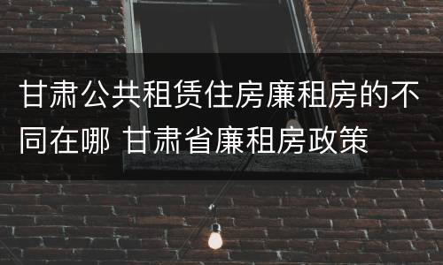 甘肃公共租赁住房廉租房的不同在哪 甘肃省廉租房政策