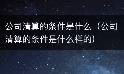 公司清算的条件是什么（公司清算的条件是什么样的）
