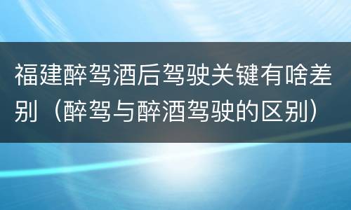 福建醉驾酒后驾驶关键有啥差别（醉驾与醉酒驾驶的区别）