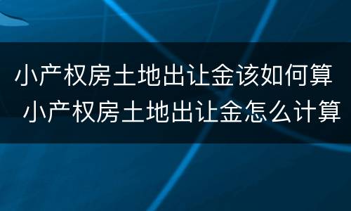 小产权房土地出让金该如何算 小产权房土地出让金怎么计算