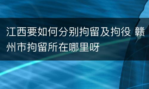 江西要如何分别拘留及拘役 赣州市拘留所在哪里呀