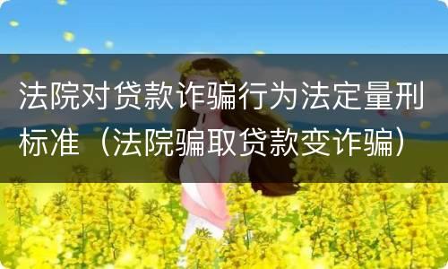 法院对贷款诈骗行为法定量刑标准（法院骗取贷款变诈骗）