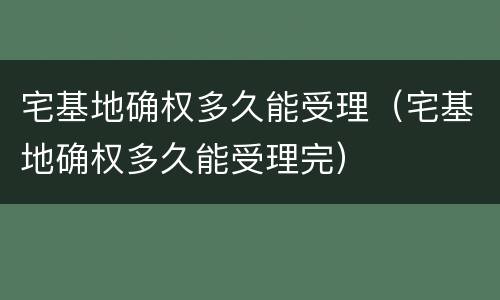 宅基地确权多久能受理（宅基地确权多久能受理完）