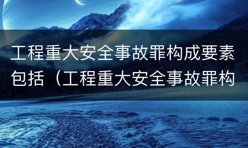 工程重大安全事故罪构成要素包括（工程重大安全事故罪构成要素包括）