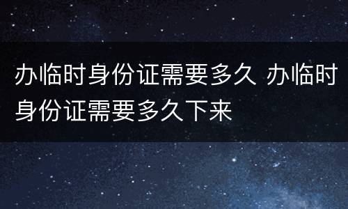 办临时身份证需要多久 办临时身份证需要多久下来