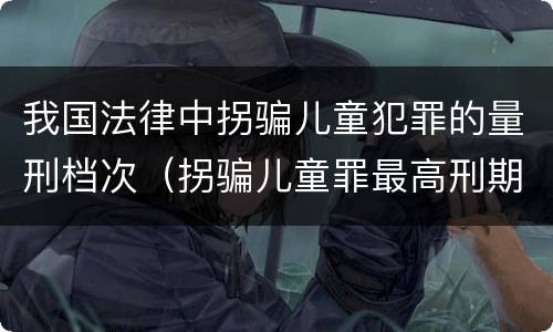 我国法律中拐骗儿童犯罪的量刑档次（拐骗儿童罪最高刑期）