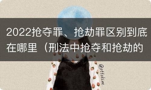 2022抢夺罪、抢劫罪区别到底在哪里（刑法中抢夺和抢劫的区别）