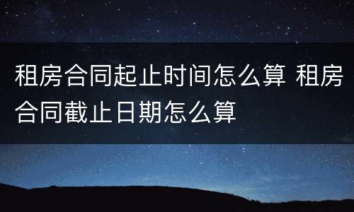 租房合同起止时间怎么算 租房合同截止日期怎么算